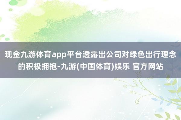 现金九游体育app平台透露出公司对绿色出行理念的积极拥抱-九游(中国体育)娱乐 官方网站
