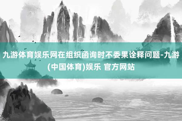 九游体育娱乐网在组织函询时不委果诠释问题-九游(中国体育)娱乐 官方网站