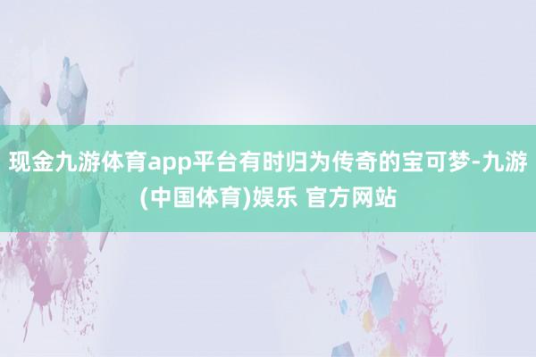 现金九游体育app平台有时归为传奇的宝可梦-九游(中国体育)娱乐 官方网站