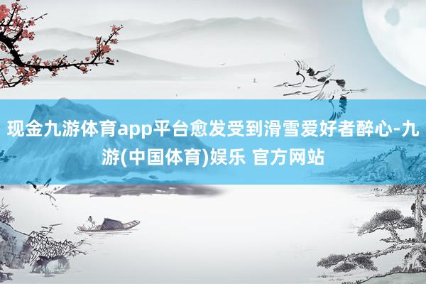 现金九游体育app平台愈发受到滑雪爱好者醉心-九游(中国体育)娱乐 官方网站