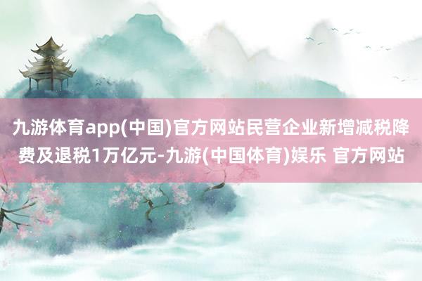 九游体育app(中国)官方网站民营企业新增减税降费及退税1万亿元-九游(中国体育)娱乐 官方网站