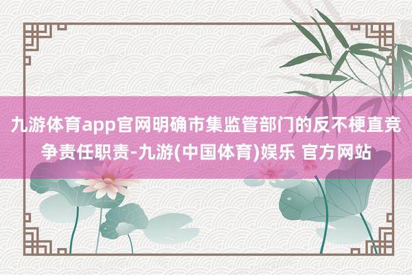 九游体育app官网明确市集监管部门的反不梗直竞争责任职责-九游(中国体育)娱乐 官方网站