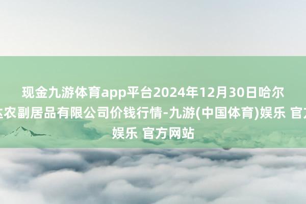 现金九游体育app平台2024年12月30日哈尔滨哈达农副居品有限公司价钱行情-九游(中国体育)娱乐 官方网站