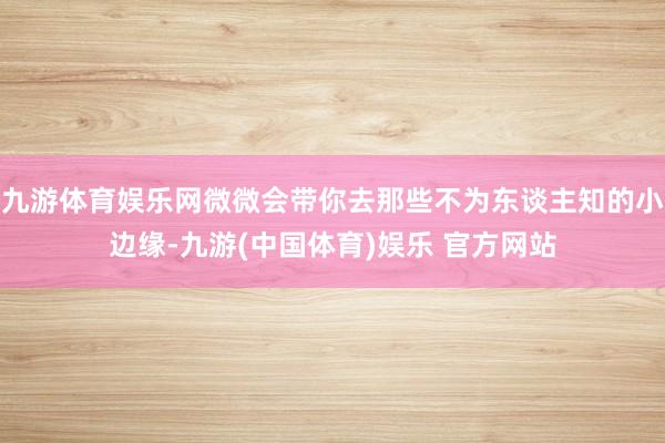九游体育娱乐网微微会带你去那些不为东谈主知的小边缘-九游(中国体育)娱乐 官方网站