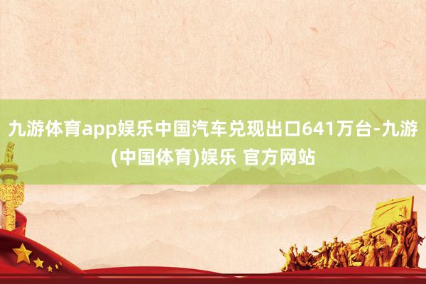 九游体育app娱乐中国汽车兑现出口641万台-九游(中国体育)娱乐 官方网站