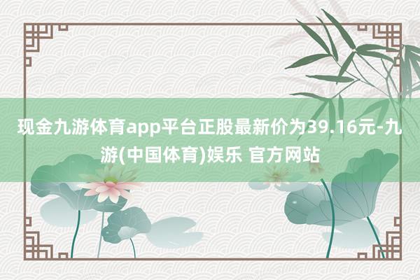 现金九游体育app平台正股最新价为39.16元-九游(中国体育)娱乐 官方网站