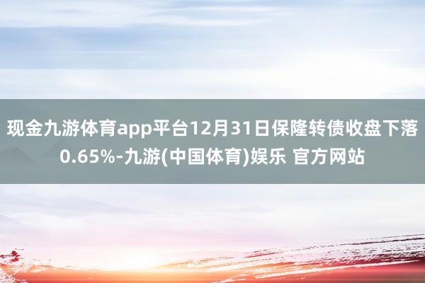 现金九游体育app平台12月31日保隆转债收盘下落0.65%-九游(中国体育)娱乐 官方网站