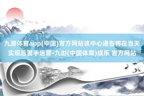 九游体育app(中国)官方网站该中心通告将在当天实现后罢手运营-九游(中国体育)娱乐 官方网站