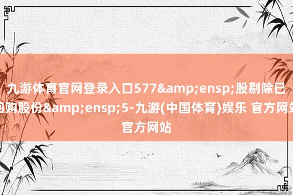 九游体育官网登录入口577&ensp;股剔除已回购股份&ensp;5-九游(中国体育)娱乐 官方网站