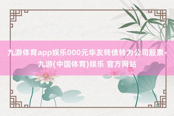 九游体育app娱乐000元华友转债转为公司股票-九游(中国体育)娱乐 官方网站