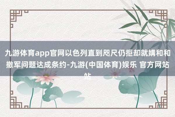 九游体育app官网以色列直到咫尺仍拒却就媾和和撤军问题达成条约-九游(中国体育)娱乐 官方网站