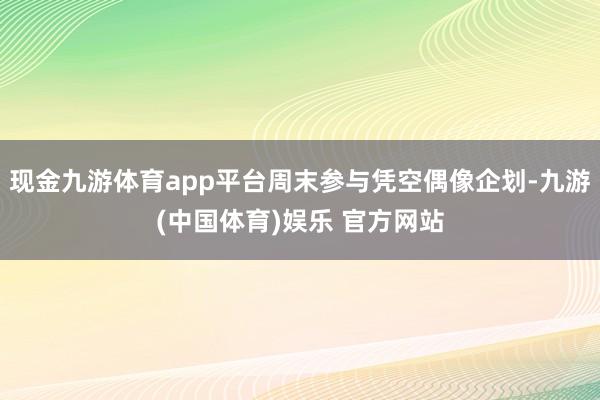 现金九游体育app平台周末参与凭空偶像企划-九游(中国体育)娱乐 官方网站