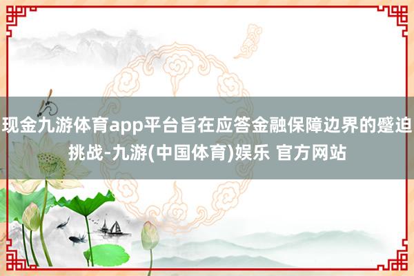 现金九游体育app平台旨在应答金融保障边界的蹙迫挑战-九游(中国体育)娱乐 官方网站