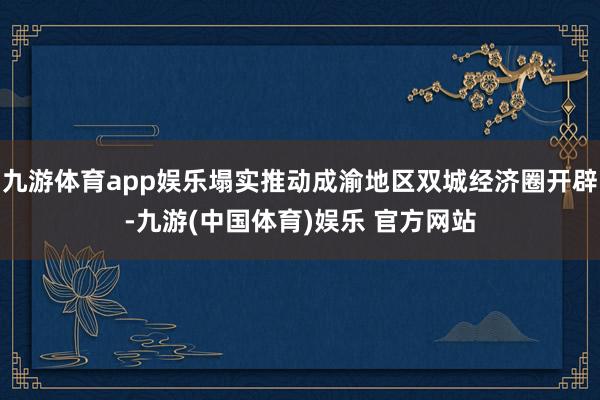 九游体育app娱乐塌实推动成渝地区双城经济圈开辟-九游(中国体育)娱乐 官方网站