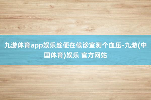 九游体育app娱乐趁便在候诊室测个血压-九游(中国体育)娱乐 官方网站
