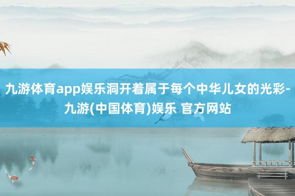 九游体育app娱乐洞开着属于每个中华儿女的光彩-九游(中国体育)娱乐 官方网站
