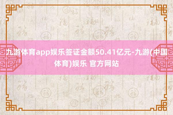 九游体育app娱乐签证金额50.41亿元-九游(中国体育)娱乐 官方网站