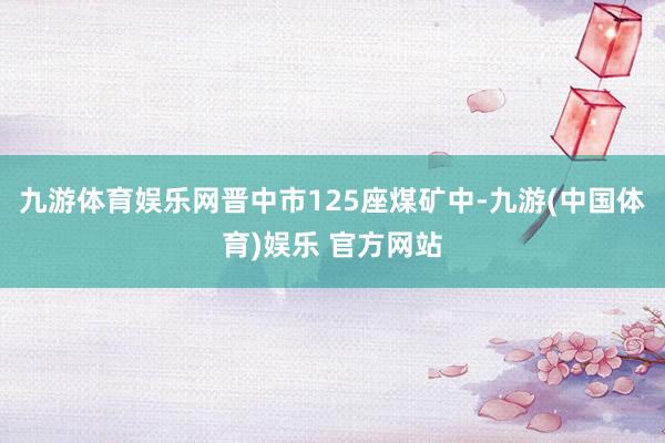 九游体育娱乐网晋中市125座煤矿中-九游(中国体育)娱乐 官方网站