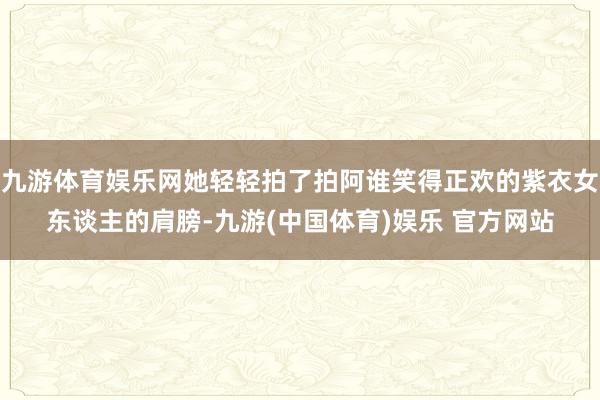 九游体育娱乐网她轻轻拍了拍阿谁笑得正欢的紫衣女东谈主的肩膀-九游(中国体育)娱乐 官方网站