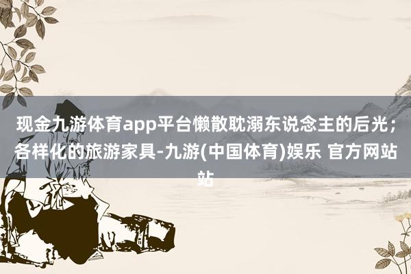 现金九游体育app平台懒散耽溺东说念主的后光；各样化的旅游家具-九游(中国体育)娱乐 官方网站