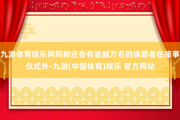九游体育娱乐网同期还会有逾越万名的请愿者在接事仪式外-九游(中国体育)娱乐 官方网站
