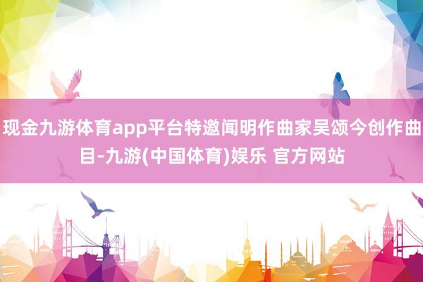 现金九游体育app平台特邀闻明作曲家吴颂今创作曲目-九游(中国体育)娱乐 官方网站