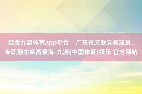 现金九游体育app平台    广东省文联党构成员、专职副主席高景海-九游(中国体育)娱乐 官方网站