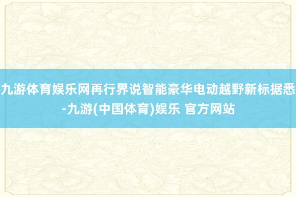 九游体育娱乐网再行界说智能豪华电动越野新标据悉-九游(中国体育)娱乐 官方网站