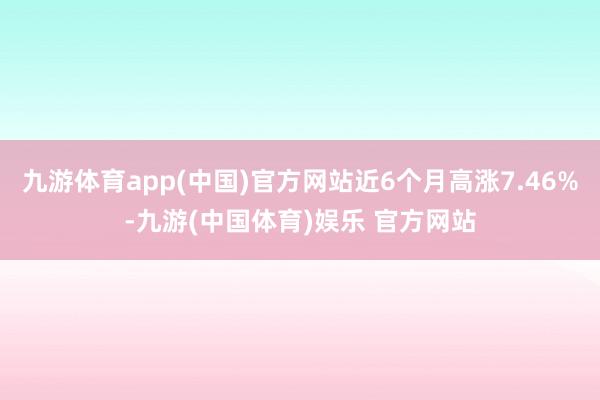 九游体育app(中国)官方网站近6个月高涨7.46%-九游(中国体育)娱乐 官方网站
