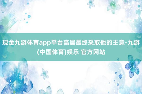 现金九游体育app平台高层最终采取他的主意-九游(中国体育)娱乐 官方网站