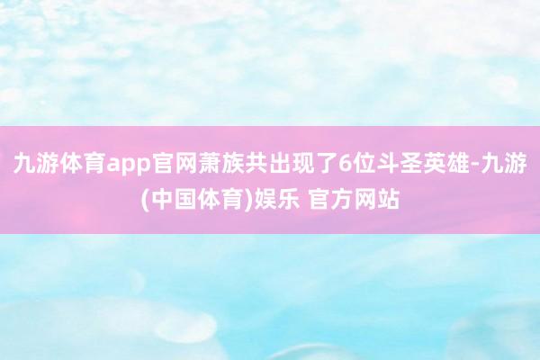 九游体育app官网萧族共出现了6位斗圣英雄-九游(中国体育)娱乐 官方网站