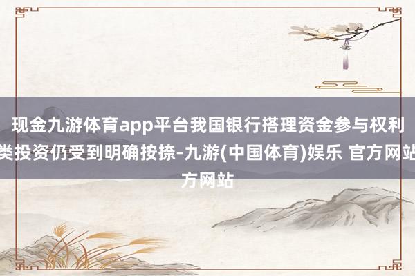 现金九游体育app平台我国银行搭理资金参与权利类投资仍受到明确按捺-九游(中国体育)娱乐 官方网站
