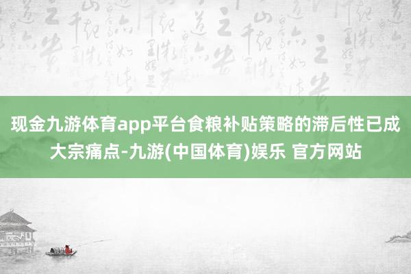 现金九游体育app平台食粮补贴策略的滞后性已成大宗痛点-九游(中国体育)娱乐 官方网站