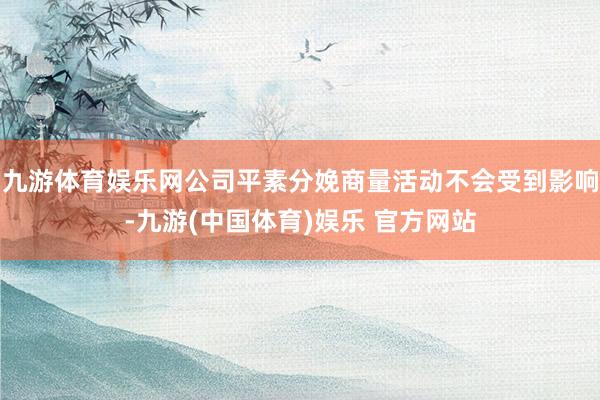 九游体育娱乐网公司平素分娩商量活动不会受到影响-九游(中国体育)娱乐 官方网站