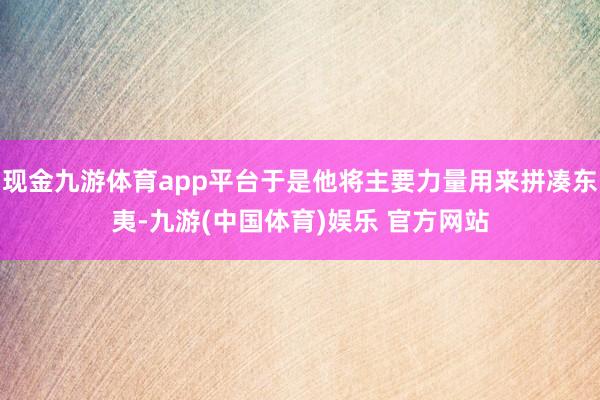 现金九游体育app平台于是他将主要力量用来拼凑东夷-九游(中国体育)娱乐 官方网站