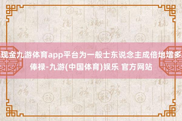 现金九游体育app平台为一般士东说念主成倍地增多俸禄-九游(中国体育)娱乐 官方网站