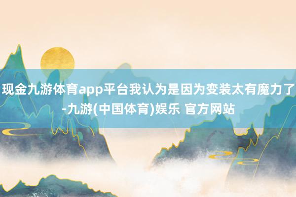 现金九游体育app平台我认为是因为变装太有魔力了-九游(中国体育)娱乐 官方网站