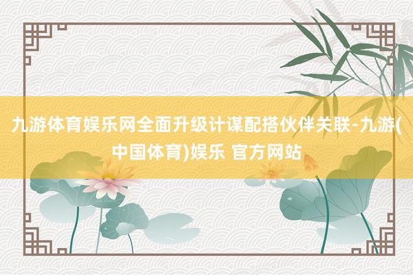 九游体育娱乐网全面升级计谋配搭伙伴关联-九游(中国体育)娱乐 官方网站