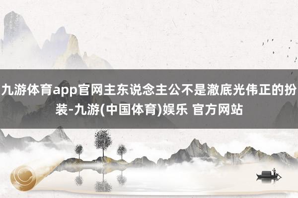 九游体育app官网主东说念主公不是澈底光伟正的扮装-九游(中国体育)娱乐 官方网站