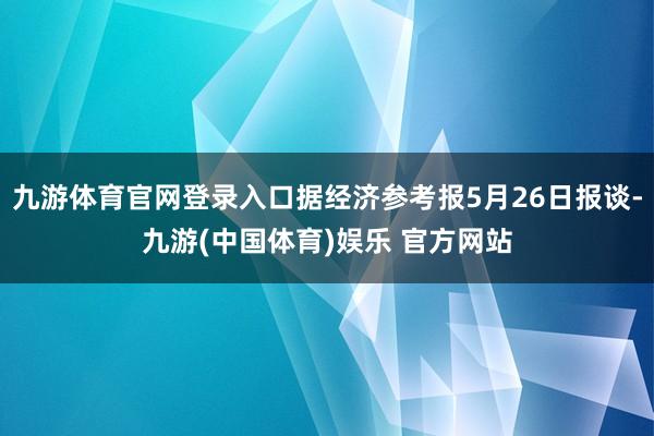 九游体育官网登录入口据经济参考报5月26日报谈-九游(中国体育)娱乐 官方网站