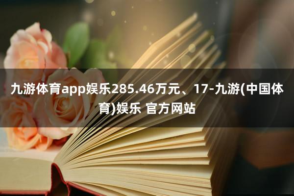 九游体育app娱乐285.46万元、17-九游(中国体育)娱乐 官方网站