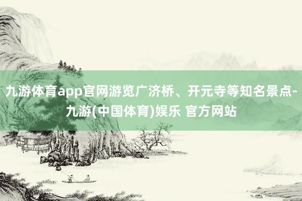 九游体育app官网游览广济桥、开元寺等知名景点-九游(中国体育)娱乐 官方网站