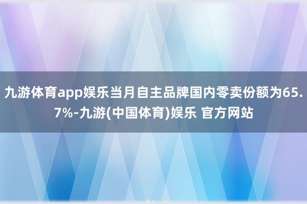 九游体育app娱乐当月自主品牌国内零卖份额为65.7%-九游(中国体育)娱乐 官方网站