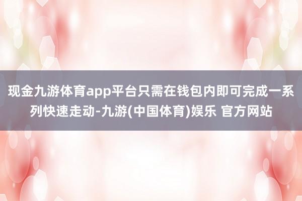 现金九游体育app平台只需在钱包内即可完成一系列快速走动-九游(中国体育)娱乐 官方网站