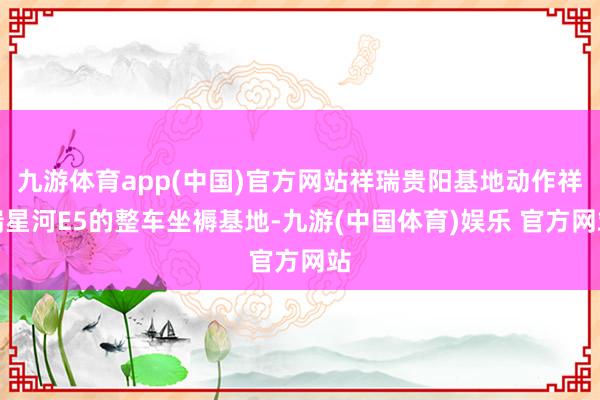 九游体育app(中国)官方网站祥瑞贵阳基地动作祥瑞星河E5的整车坐褥基地-九游(中国体育)娱乐 官方网站