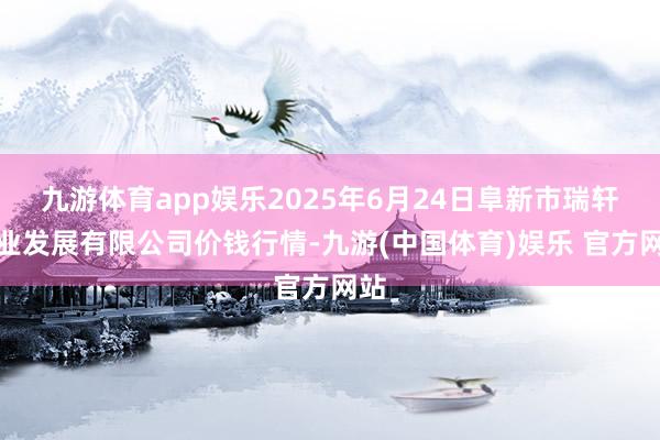 九游体育app娱乐2025年6月24日阜新市瑞轩实业发展有限公司价钱行情-九游(中国体育)娱乐 官方网站