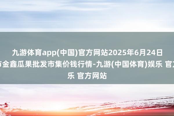 九游体育app(中国)官方网站2025年6月24日长治市金鑫瓜果批发市集价钱行情-九游(中国体育)娱乐 官方网站