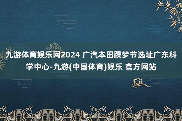 九游体育娱乐网2024 广汽本田躁梦节选址广东科学中心-九游(中国体育)娱乐 官方网站