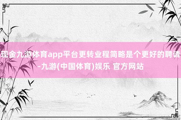 现金九游体育app平台更转业程简略是个更好的聘请-九游(中国体育)娱乐 官方网站