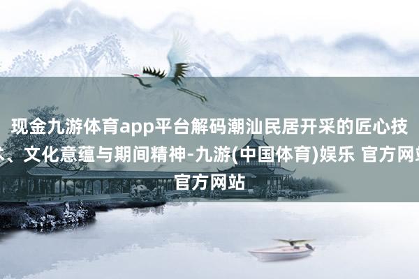 现金九游体育app平台解码潮汕民居开采的匠心技术、文化意蕴与期间精神-九游(中国体育)娱乐 官方网站